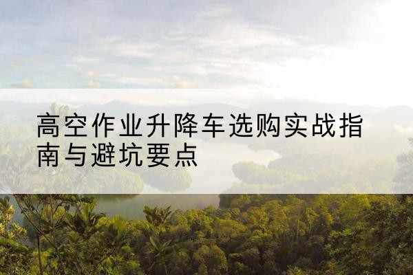 江油升降车怎么选-高空作业升降车选购实战指南与避坑要点