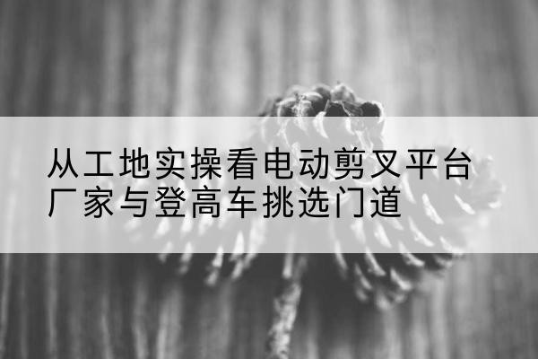 江油电动剪叉升降平台厂家-从工地实操看电动剪叉平台厂家与登高车挑选门道