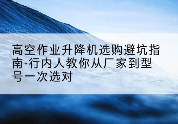 江油升降平台厂家-高空作业升降机选购避坑指南-行内人教你从厂家到型号一次选对