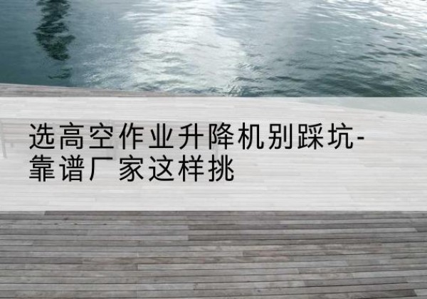 江油剪叉式升降机厂家-选高空作业升降机别踩坑-靠谱厂家这样挑