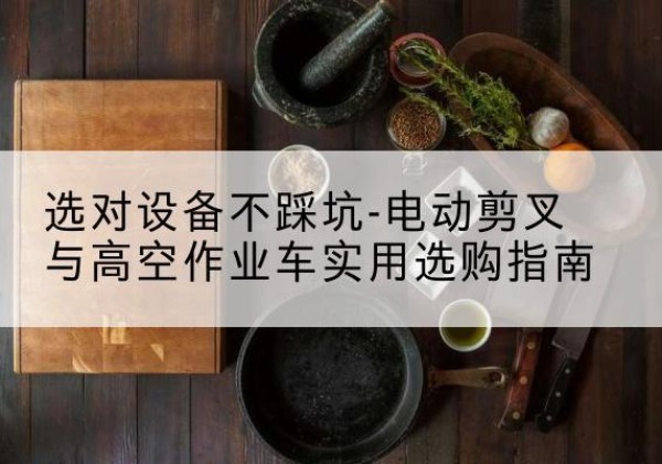 江油电动剪叉升降平台怎么选-选对设备不踩坑-电动剪叉与高空作业车实用选购指南