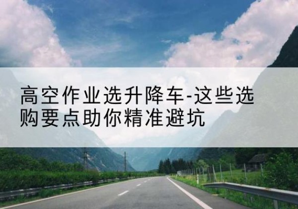 江油升降车厂家-高空作业选升降车-这些选购要点助你*避坑