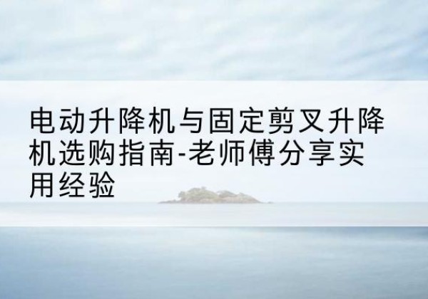江油电动升降机怎么选-电动升降机与固定剪叉升降机选购指南-老师傅分享实用经验