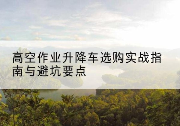 江油升降车怎么选-高空作业升降车选购实战指南与避坑要点