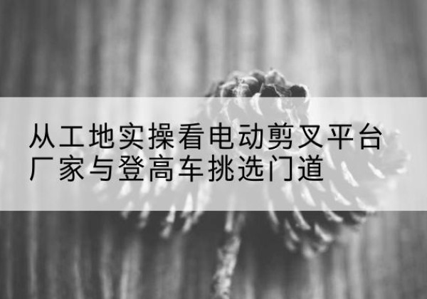 江油电动剪叉升降平台厂家-从工地实操看电动剪叉平台厂家与登高车挑选门道