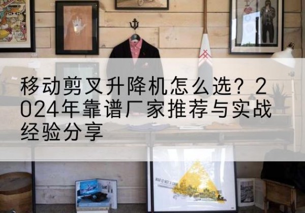 江油升降平台厂家推荐-移动剪叉升降机怎么选？2024年靠谱厂家推荐与实战经验分享