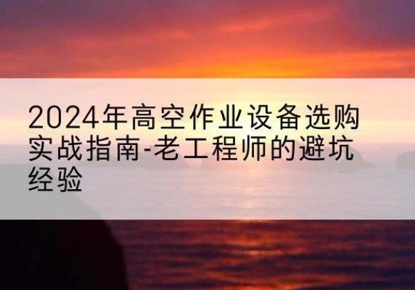 江油高空作业升降机厂家推荐-2024年高空作业设备选购实战指南-老工程师的避坑经验